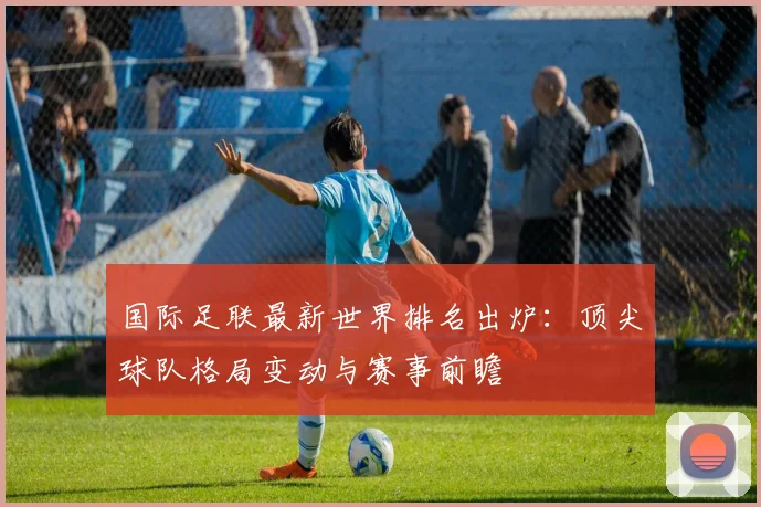 国际足联最新世界排名出炉：顶尖球队格局变动与赛事前瞻