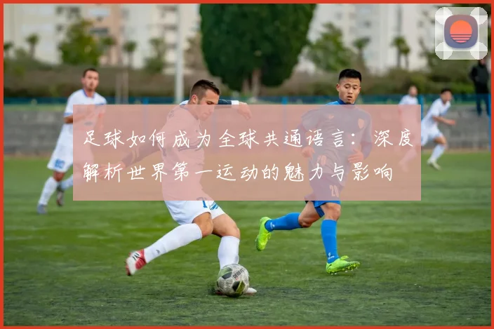 足球如何成为全球共通语言:深度解析世界第一运动的魅力与影响