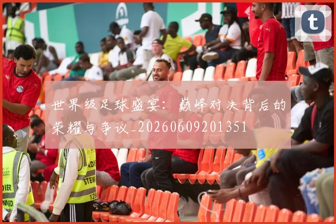 世界级足球盛宴：巅峰对决背后的荣耀与争议_20260609201351