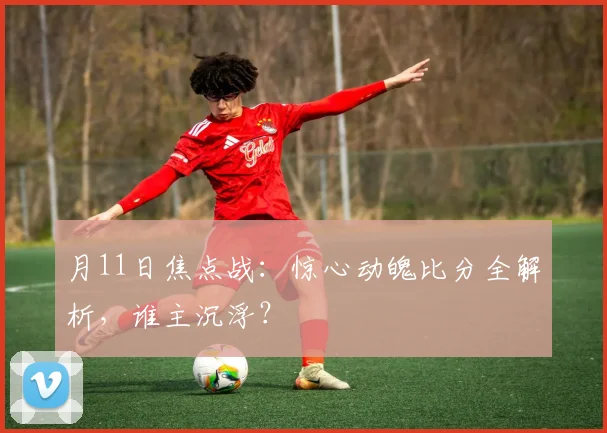 月11日焦点战:惊心动魄比分全解析,谁主沉浮?