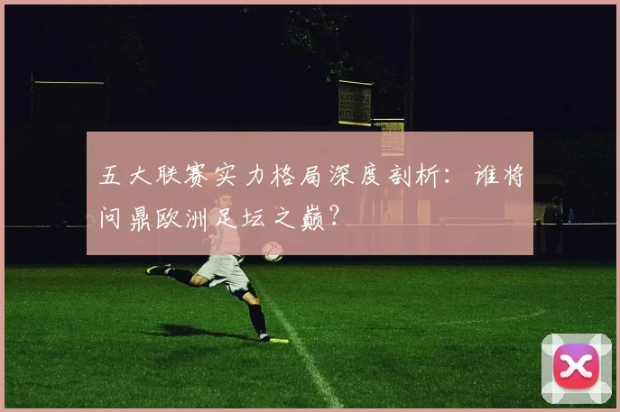 五大联赛实力格局深度剖析：谁将问鼎欧洲足坛之巅？