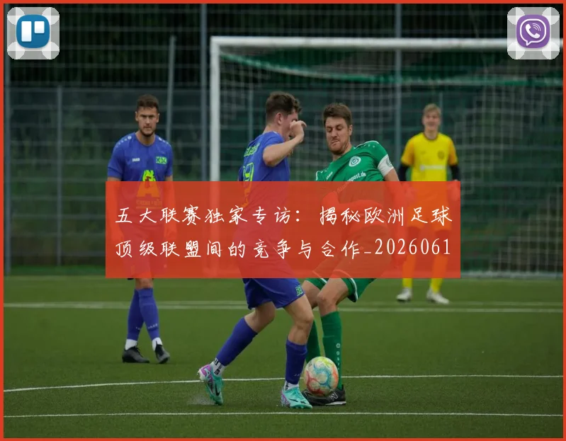 五大联赛独家专访：揭秘欧洲足球顶级联盟间的竞争与合作_20260611141750