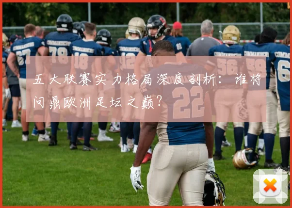 五大联赛实力格局深度剖析:谁将问鼎欧洲足坛之巅?