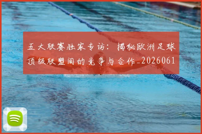 五大联赛独家专访:揭秘欧洲足球顶级联盟间的竞争与合作_20260611141750